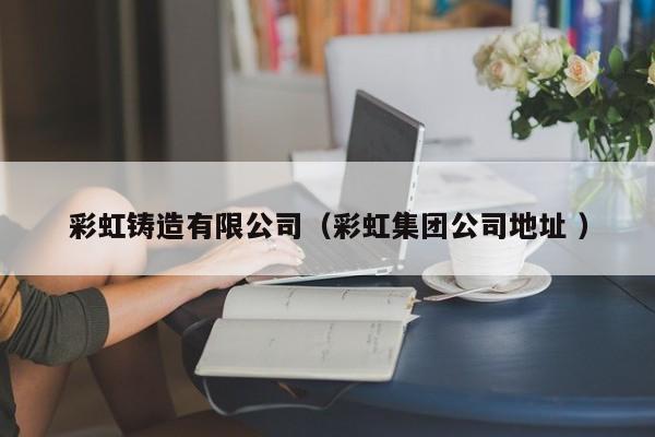 彩虹鑄造有限公司（彩虹集團公司地址 ）