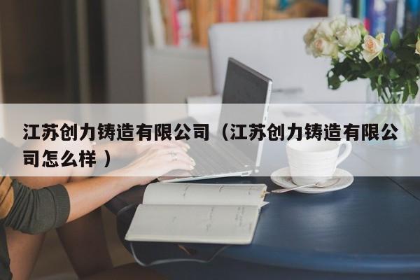 江蘇創力鑄造有限公司（江蘇創力鑄造有限公司怎么樣 ）