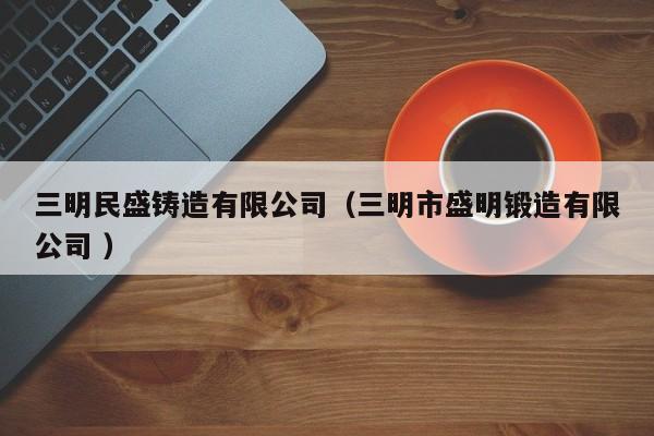 三明民盛鑄造有限公司（三明市盛明鍛造有限公司 ）