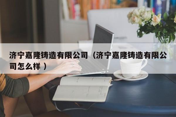 濟寧嘉隆鑄造有限公司（濟寧嘉隆鑄造有限公司怎么樣 ）