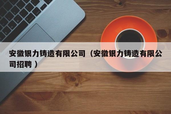 安徽銀力鑄造有限公司（安徽銀力鑄造有限公司招聘 ）