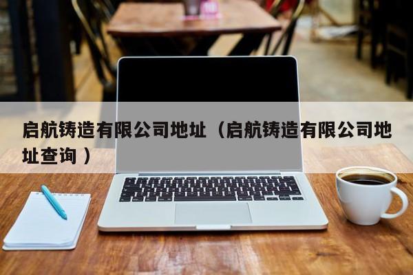 啟航鑄造有限公司地址（啟航鑄造有限公司地址查詢 ）