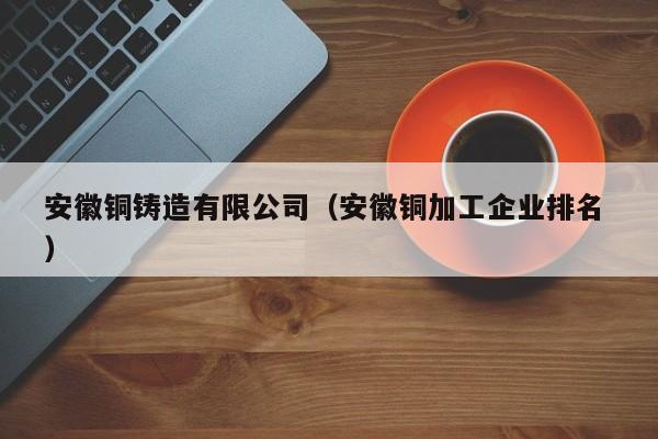 安徽銅鑄造有限公司（安徽銅加工企業排名 ）