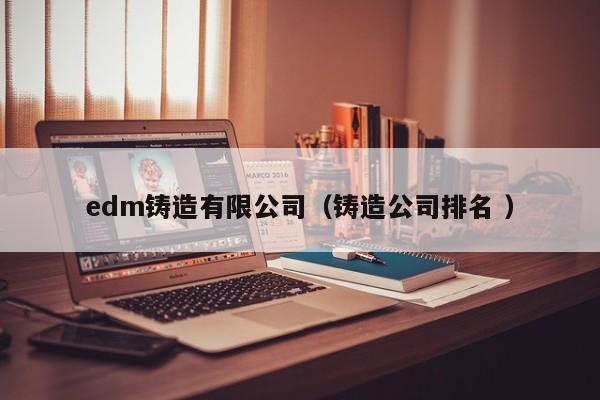 edm鑄造有限公司（鑄造公司排名 ）