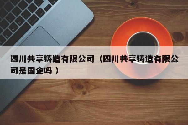 四川共享鑄造有限公司（四川共享鑄造有限公司是國企嗎 ）